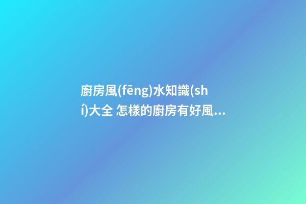 廚房風(fēng)水知識(shí)大全 怎樣的廚房有好風(fēng)水